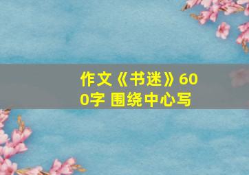 作文《书迷》600字 围绕中心写